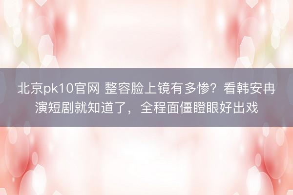 北京pk10官网 整容脸上镜有多惨？看韩安冉演短剧就知道了，全程面僵瞪眼好出戏