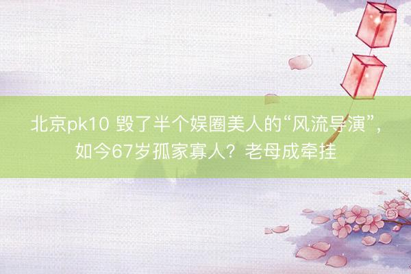北京pk10 毁了半个娱圈美人的“风流导演”，如今67岁孤家寡人？老母成牵挂