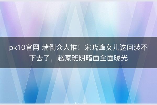 pk10官网 墙倒众人推！宋晓峰女儿这回装不下去了，赵家班阴暗面全面曝光