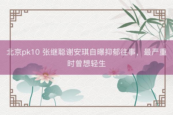 北京pk10 张继聪谢安琪自曝抑郁往事，最严重时曾想轻生