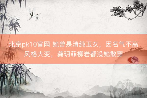 北京pk10官网 她曾是清纯玉女，因名气不高风格大变，龚玥菲柳岩都没她敢穿