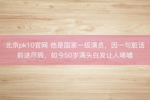 北京pk10官网 他是国家一级演员,因一句脏话前途尽毁,如今50岁满头白发让人唏嘘