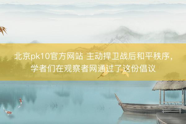 北京pk10官方网站 主动捍卫战后和平秩序，学者们在观察者网通过了这份倡议