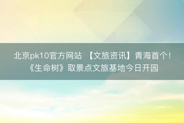 北京pk10官方网站 【文旅资讯】青海首个！《生命树》取景点文旅基地今日开园