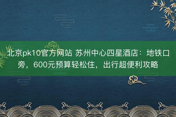 北京pk10官方网站 苏州中心四星酒店：地铁口旁，600元预算轻松住，出行超便利攻略