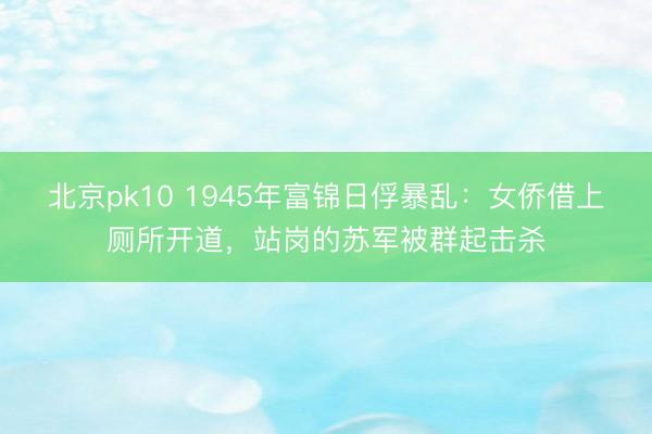 北京pk10 1945年富锦日俘暴乱：女侨借上厕所开道，站岗的苏军被群起击杀