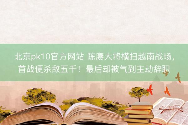 北京pk10官方网站 陈赓大将横扫越南战场，首战便杀敌五千！最后却被气到主动辞职