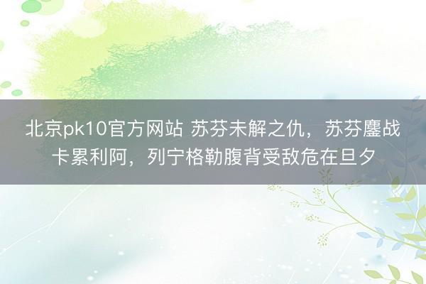 北京pk10官方网站 苏芬未解之仇，苏芬鏖战卡累利阿，列宁格勒腹背受敌危在旦夕