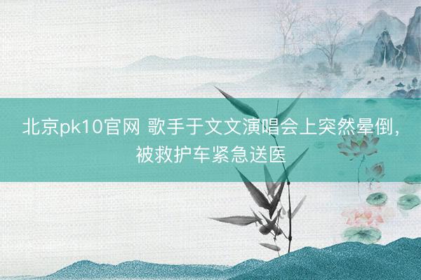 北京pk10官网 歌手于文文演唱会上突然晕倒，被救护车紧急送医