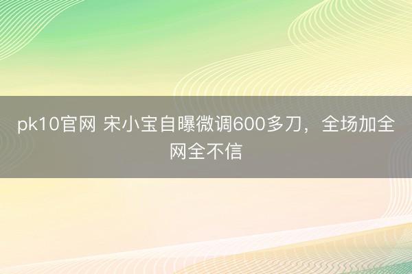pk10官网 宋小宝自曝微调600多刀，全场加全网全不信