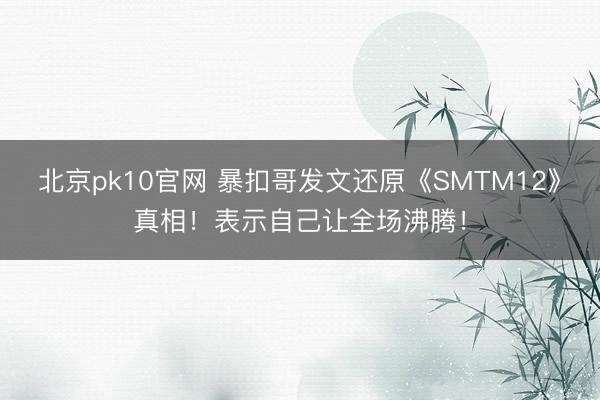 北京pk10官网 暴扣哥发文还原《SMTM12》真相！表示自己让全场沸腾！