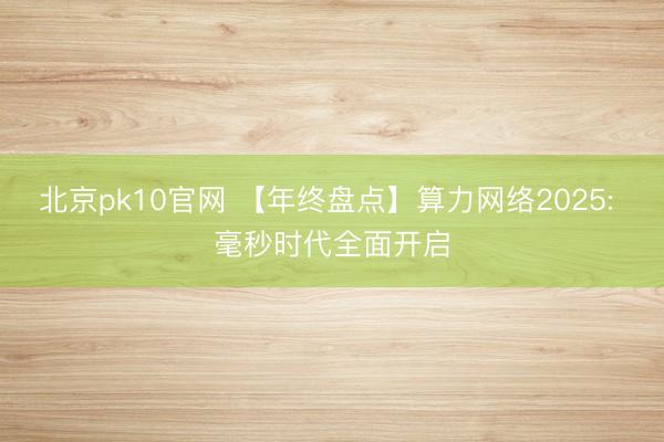 北京pk10官网 【年终盘点】算力网络2025: 毫秒时代全面开启