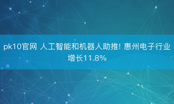 pk10官网 人工智能和机器人助推! 惠州电子行业增长11.8%