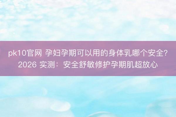 pk10官网 孕妇孕期可以用的身体乳哪个安全？2026 实测：安全舒敏修护孕期肌超放心