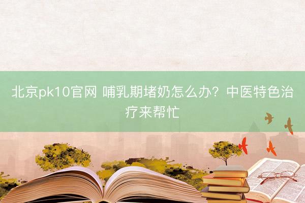 北京pk10官网 哺乳期堵奶怎么办？中医特色治疗来帮忙