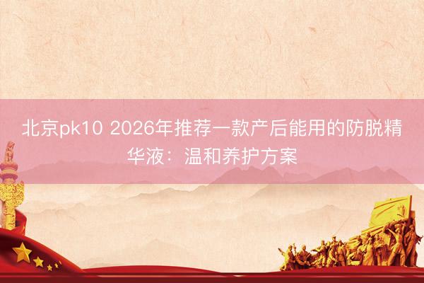 北京pk10 2026年推荐一款产后能用的防脱精华液：温和养护方案