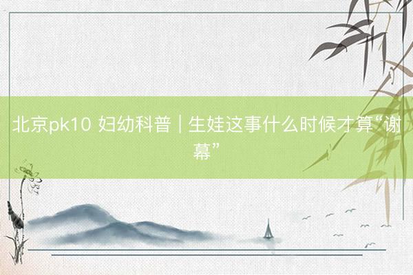 北京pk10 妇幼科普 | 生娃这事什么时候才算“谢幕”