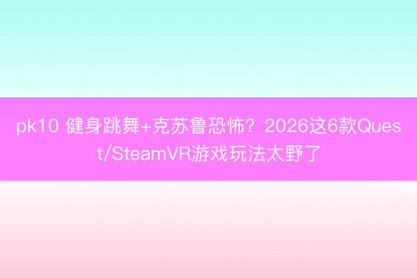 pk10 健身跳舞+克苏鲁恐怖？2026这6款Quest/SteamVR游戏玩法太野了