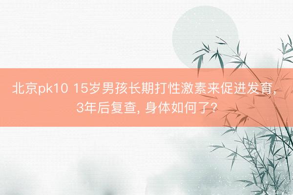 北京pk10 15岁男孩长期打性激素来促进发育， 3年后复查， 身体如何了?