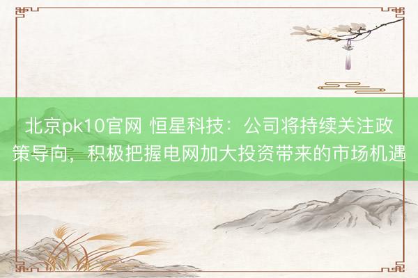 北京pk10官网 恒星科技：公司将持续关注政策导向，积极把握电网加大投资带来的市场机遇