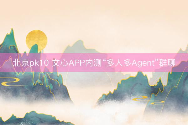 北京pk10 文心APP内测“多人多Agent”群聊