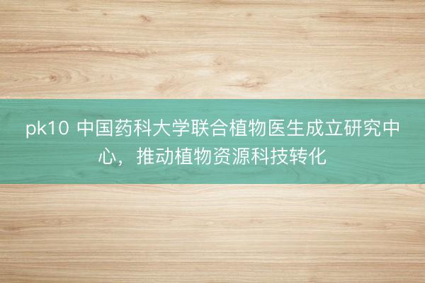 pk10 中国药科大学联合植物医生成立研究中心，推动植物资源科技转化