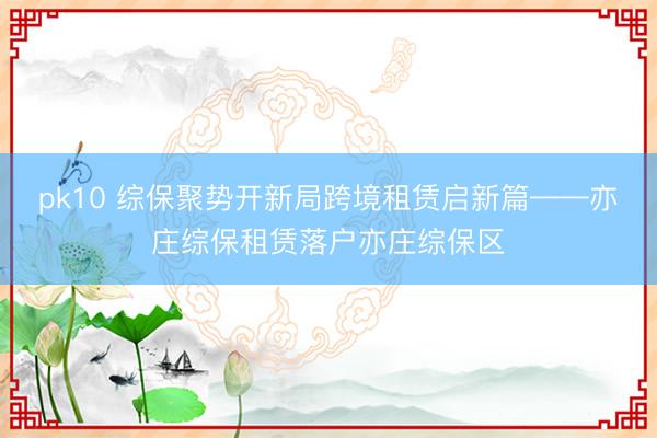 pk10 综保聚势开新局跨境租赁启新篇——亦庄综保租赁落户亦庄综保区