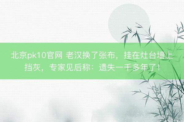 北京pk10官网 老汉换了张布，挂在灶台墙上挡灰，专家见后称：遗失一千多年了！