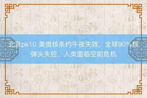 北京pk10 美俄核条约午夜失效,全球90%核弹头失控,人类面临空前危机