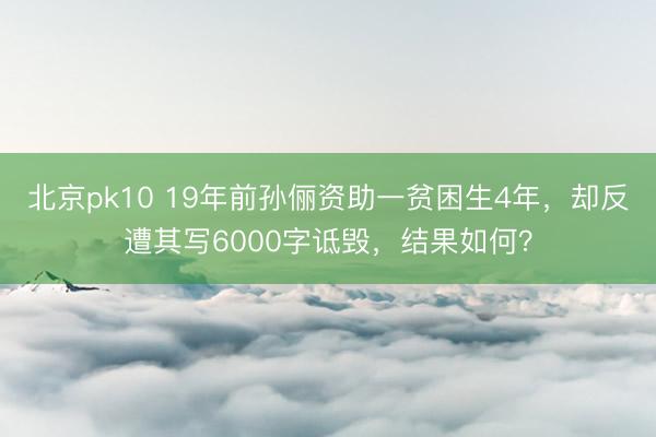 北京pk10 19年前孙俪资助一贫困生4年,却反遭其写6000字诋毁,结果如何?