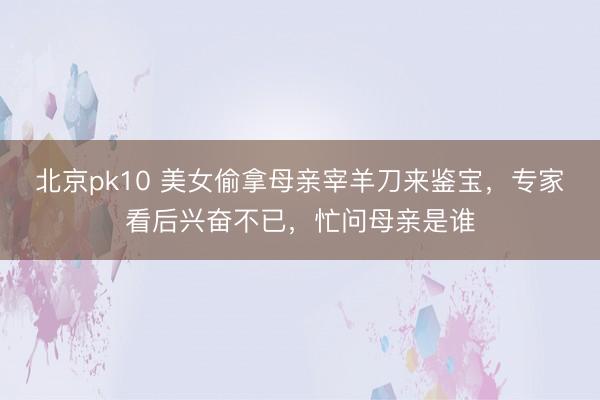 北京pk10 美女偷拿母亲宰羊刀来鉴宝，专家看后兴奋不已，忙问母亲是谁