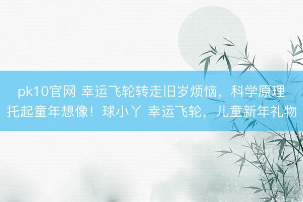 pk10官网 幸运飞轮转走旧岁烦恼，科学原理托起童年想像！球小丫 幸运飞轮，儿童新年礼物