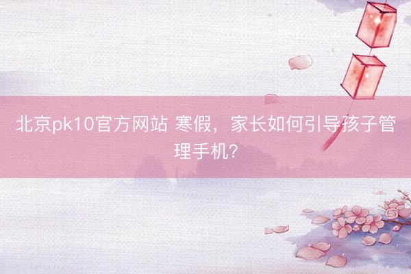 北京pk10官方网站 寒假，家长如何引导孩子管理手机？