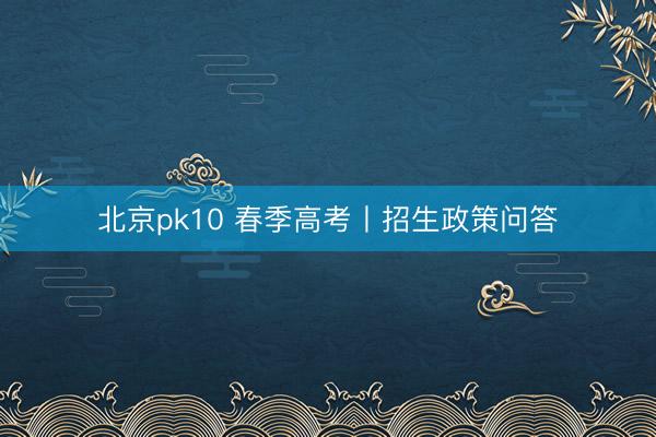 北京pk10 春季高考丨招生政策问答
