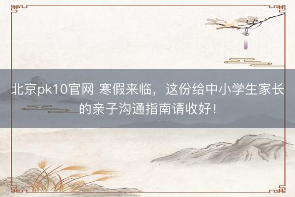北京pk10官网 寒假来临，这份给中小学生家长的亲子沟通指南请收好！