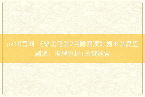 pk10官网 《桑北花杀2月隐西凌》剧本杀复盘剧透:推理分析+关键线索