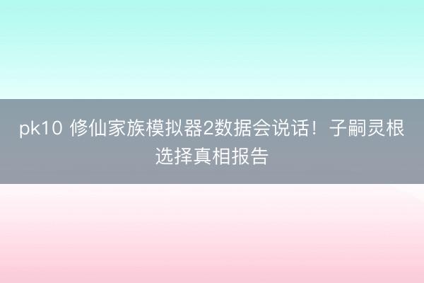 pk10 修仙家族模拟器2数据会说话！子嗣灵根选择真相报告