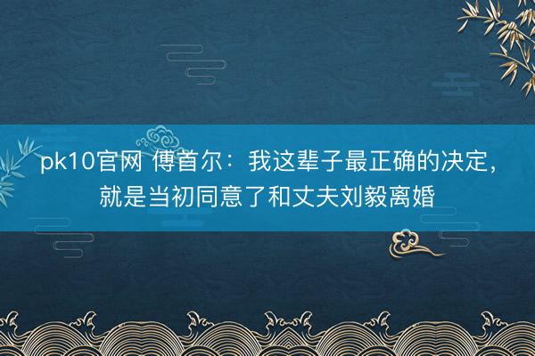 pk10官网 傅首尔：我这辈子最正确的决定，就是当初同意了和丈夫刘毅离婚