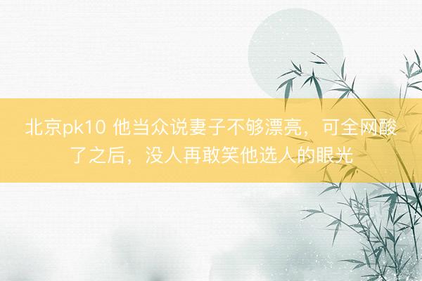 北京pk10 他当众说妻子不够漂亮，可全网酸了之后，没人再敢笑他选人的眼光