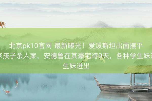 北京pk10官网 最新曝光！爱泼斯坦出面摆平富家孩子杀人案，安德鲁在其豪宅待9天，各种学生妹进出