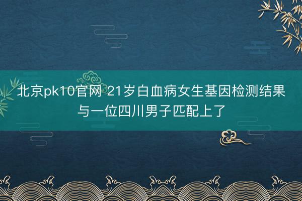北京pk10官网 21岁白血病女生基因检测结果与一位四川男子匹配上了