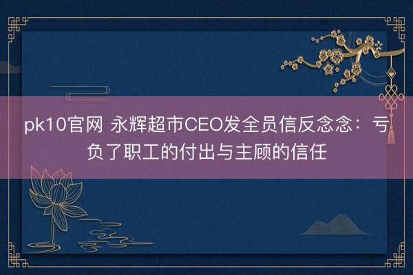 pk10官网 永辉超市CEO发全员信反念念：亏负了职工的付出与主顾的信任