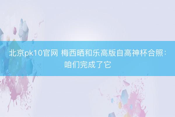 北京pk10官网 梅西晒和乐高版自高神杯合照：咱们完成了它