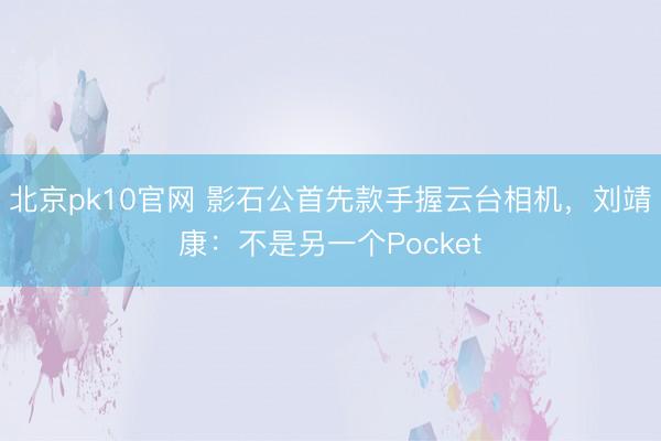 北京pk10官网 影石公首先款手握云台相机，刘靖康：不是另一个Pocket