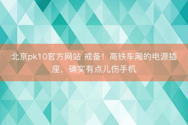 北京pk10官方网站 戒备！高铁车厢的电源插座，确实有点儿伤手机