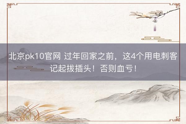 北京pk10官网 过年回家之前，这4个用电刺客记起拔插头！否则血亏！