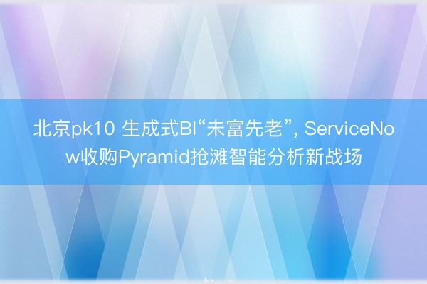 北京pk10 生成式BI“未富先老”， ServiceNow收购Pyramid抢滩智能分析新战场