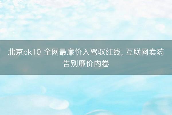 北京pk10 全网最廉价入驾驭红线， 互联网卖药告别廉价内卷