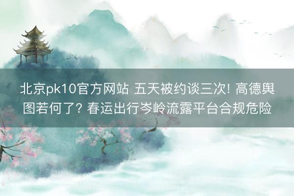 北京pk10官方网站 五天被约谈三次! 高德舆图若何了? 春运出行岑岭流露平台合规危险