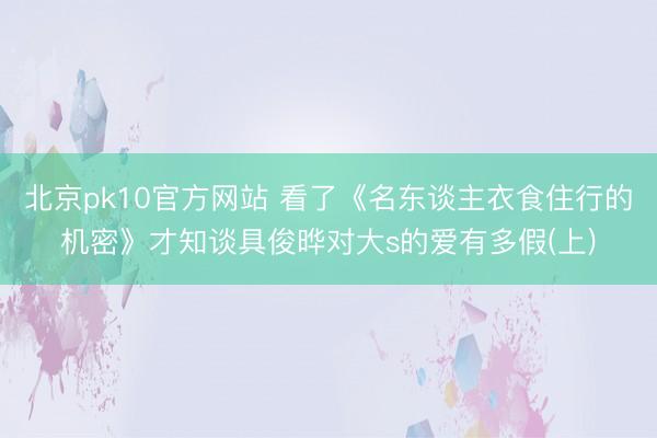 北京pk10官方网站 看了《名东谈主衣食住行的机密》才知谈具俊晔对大s的爱有多假(上)